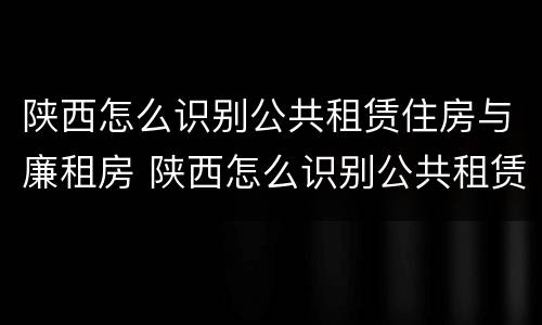 陕西怎么识别公共租赁住房与廉租房 陕西怎么识别公共租赁住房与廉租房的区别