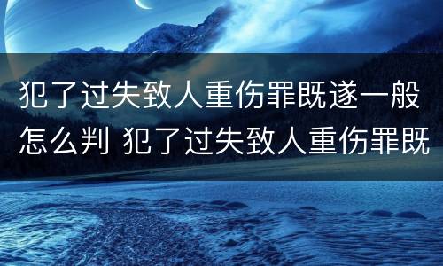 犯了过失致人重伤罪既遂一般怎么判 犯了过失致人重伤罪既遂一般怎么判定