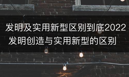发明及实用新型区别到底2022 发明创造与实用新型的区别