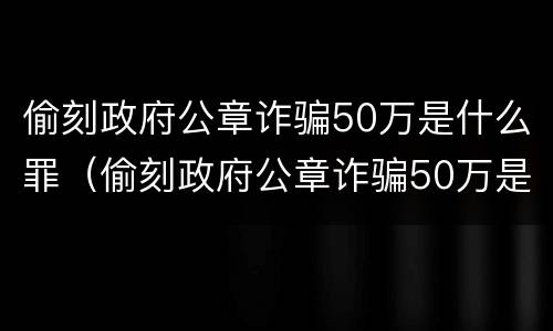 偷刻政府公章诈骗50万是什么罪（偷刻政府公章诈骗50万是什么罪）