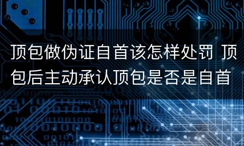 顶包做伪证自首该怎样处罚 顶包后主动承认顶包是否是自首