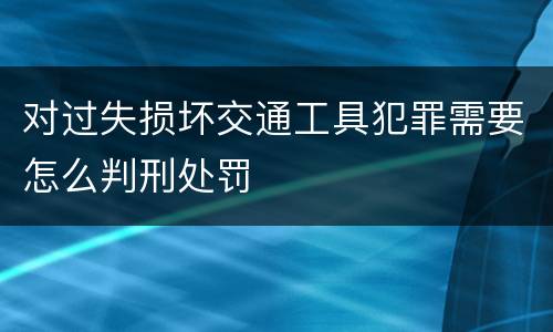 对过失损坏交通工具犯罪需要怎么判刑处罚
