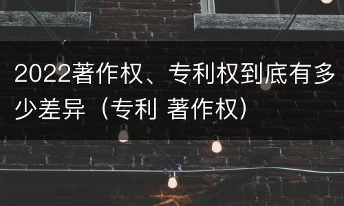 2022著作权、专利权到底有多少差异（专利 著作权）
