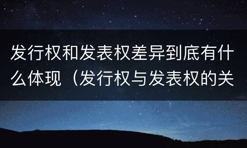发行权和发表权差异到底有什么体现（发行权与发表权的关系）