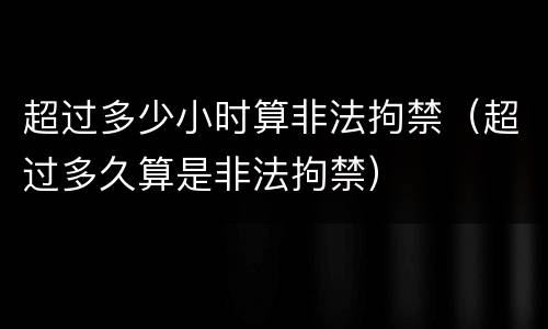 超过多少小时算非法拘禁（超过多久算是非法拘禁）