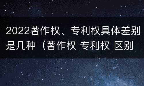 2022著作权、专利权具体差别是几种（著作权 专利权 区别）