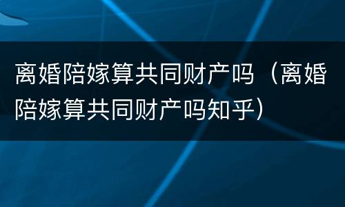 离婚陪嫁算共同财产吗（离婚陪嫁算共同财产吗知乎）