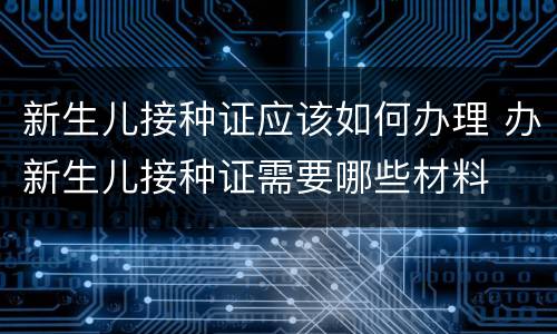 新生儿接种证应该如何办理 办新生儿接种证需要哪些材料