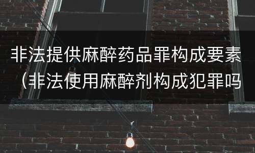 非法提供麻醉药品罪构成要素（非法使用麻醉剂构成犯罪吗）