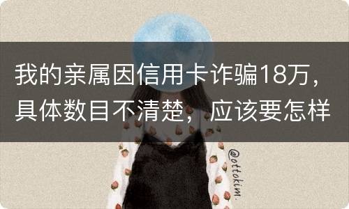 我的亲属因信用卡诈骗18万，具体数目不清楚，应该要怎样办