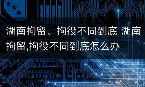 湖南拘留、拘役不同到底 湖南拘留,拘役不同到底怎么办