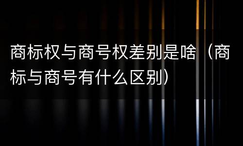 商标权与商号权差别是啥（商标与商号有什么区别）