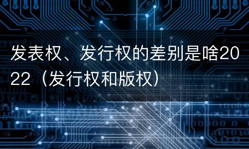 发表权、发行权的差别是啥2022（发行权和版权）