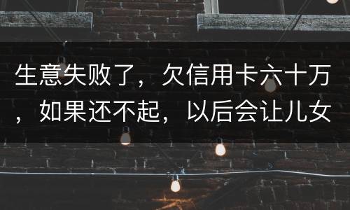 生意失败了，欠信用卡六十万，如果还不起，以后会让儿女继续还吗？孩子还很小