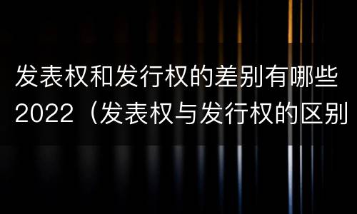 发表权和发行权的差别有哪些2022（发表权与发行权的区别）