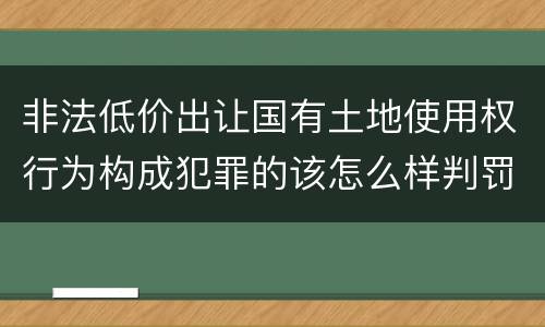 非法低价出让国有土地使用权行为构成犯罪的该怎么样判罚