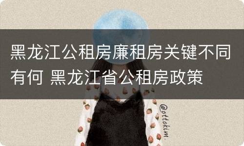 黑龙江公租房廉租房关键不同有何 黑龙江省公租房政策
