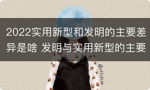 2022实用新型和发明的主要差异是啥 发明与实用新型的主要区别