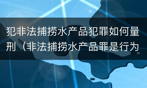犯非法捕捞水产品犯罪如何量刑（非法捕捞水产品罪是行为犯吗）