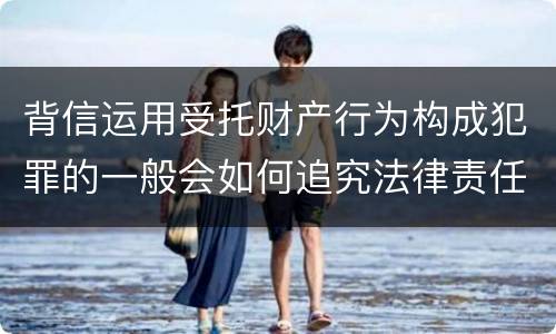 背信运用受托财产行为构成犯罪的一般会如何追究法律责任