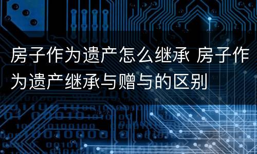 房子作为遗产怎么继承 房子作为遗产继承与赠与的区别