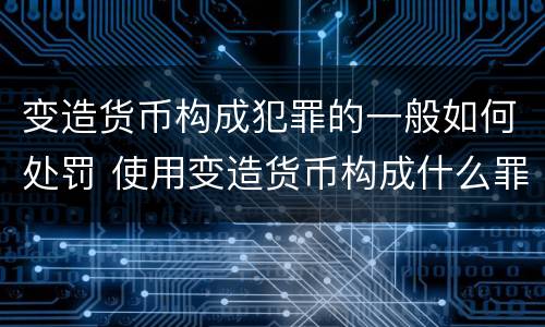 变造货币构成犯罪的一般如何处罚 使用变造货币构成什么罪