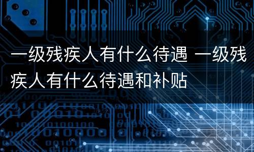一级残疾人有什么待遇 一级残疾人有什么待遇和补贴