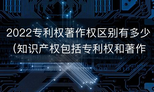 2022专利权著作权区别有多少（知识产权包括专利权和著作权吗）
