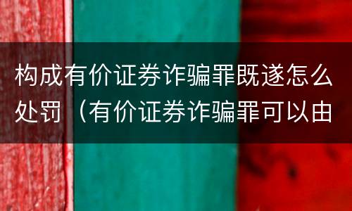 构成有价证券诈骗罪既遂怎么处罚（有价证券诈骗罪可以由单位构成吗）