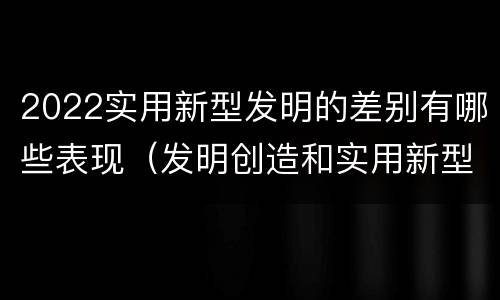 2022实用新型发明的差别有哪些表现（发明创造和实用新型的区别）