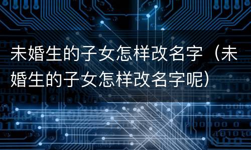 未婚生的子女怎样改名字（未婚生的子女怎样改名字呢）