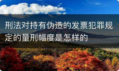 刑法对持有伪造的发票犯罪规定的量刑幅度是怎样的