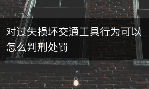对过失损坏交通工具行为可以怎么判刑处罚