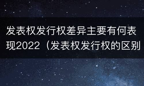 发表权发行权差异主要有何表现2022（发表权发行权的区别）