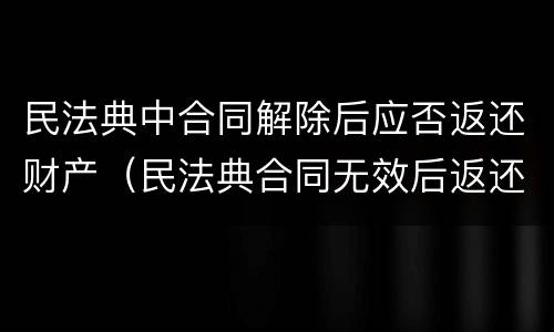 民法典中合同解除后应否返还财产（民法典合同无效后返还财产）