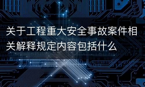 关于工程重大安全事故案件相关解释规定内容包括什么