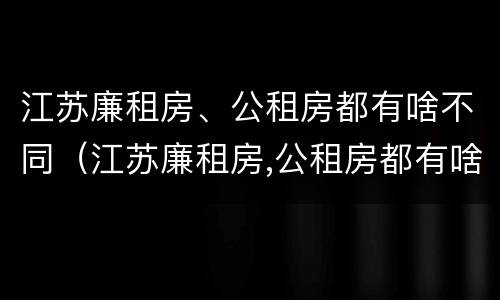 江苏廉租房、公租房都有啥不同（江苏廉租房,公租房都有啥不同的地方）
