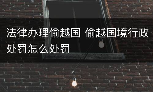 法律办理偷越国 偷越国境行政处罚怎么处罚