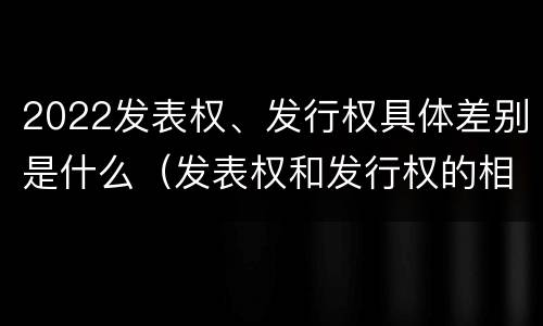 2022发表权、发行权具体差别是什么（发表权和发行权的相同点）