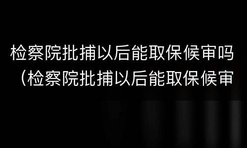 检察院批捕以后能取保候审吗（检察院批捕以后能取保候审吗多久）