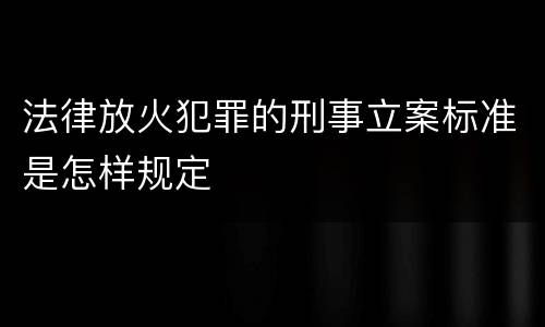法律放火犯罪的刑事立案标准是怎样规定