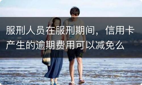 服刑人员在服刑期间，信用卡产生的逾期费用可以减免么