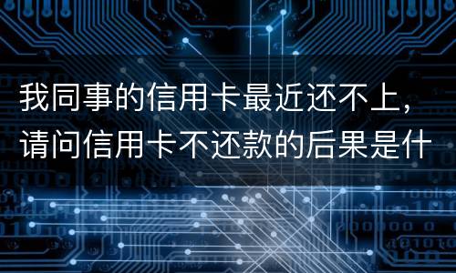 我同事的信用卡最近还不上，请问信用卡不还款的后果是什么