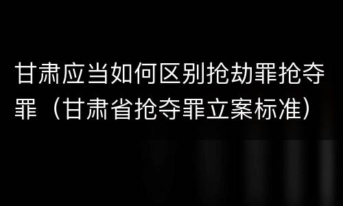 甘肃应当如何区别抢劫罪抢夺罪（甘肃省抢夺罪立案标准）