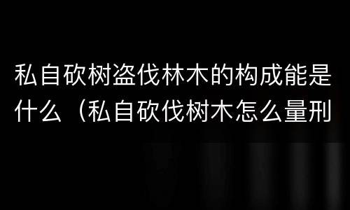 私自砍树盗伐林木的构成能是什么（私自砍伐树木怎么量刑）