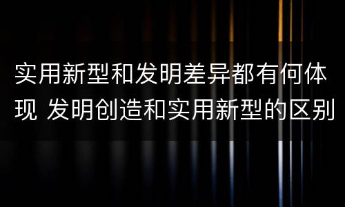 实用新型和发明差异都有何体现 发明创造和实用新型的区别