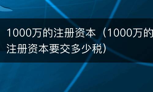 1000万的注册资本（1000万的注册资本要交多少税）