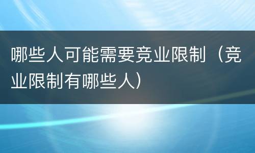 哪些人可能需要竞业限制（竞业限制有哪些人）