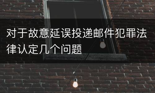 对于故意延误投递邮件犯罪法律认定几个问题