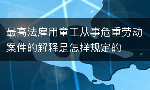 最高法雇用童工从事危重劳动案件的解释是怎样规定的